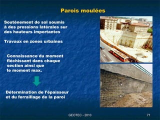 GEOTEC - 2010GEOTEC - 2010 7171
Parois moulées
Soutènement de sol soumis
à des pressions latérales sur
des hauteurs importantes
Travaux en zones urbaines
Connaissance du moment
fléchissant dans chaque
section ainsi que
le moment max.
Détermination de l’épaisseur
et du ferraillage de la paroi
 
