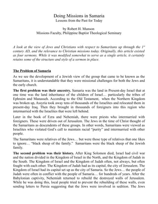 Doing Missions in Samaria
Lessons from the Past for Today
by Robert H. Munson
Missions Faculty, Philippine Baptist Theological Seminary
A look at the view of Jews and Christians with respect to Samaritans up through the 1st
century AD, and the relevance to Christian missions today. Originally, this article existed
as four sermons. While it was modified somewhat to serve as a single article, it certainly
retains some of the structure and style of a sermon in place.
The Problem of Samaria
As we see the development of a Jewish view of the group that came to be known as the
Samaritans, it is understandable that they were missional challenges for both the Jews and
the early church.
The first problem was their ancestry. Samaria was the land in Present-day Israel that at
one time was the land inheritance of the children of Israel… particularly the tribes of
Ephraim and Manasseh. According to the Old Testament, when the Northern Kingdom
was broken up, Assyria took away tens of thousands of the Israelites and relocated them in
present-day Iraq. Then they brought in thousands of foreigners into this region who
intermarried with the Israelites that were left behind.
Later in the book of Ezra and Nehemiah, there were priests who intermarried with
foreigners. These were driven out of Jerusalem. The Jews in the time of Christ thought of
the Samaritans as descendents of these groups. In other words, Samaritans were viewed as
Israelites who violated God’s call to maintain racial “purity” and intermarried with other
people.
The Samaritans were relatives of the Jews… but were those type of relatives that one likes
to ignore… “black sheep of the family.” Samaritans were the black sheep of the Jewish
family.
The second problem was their history. After King Solomon died, Israel had civil war
and the nation divided in the Kingdom of Israel in the North, and the Kingdom of Judah in
the South. The Kingdom of Israel and the Kingdom of Judah often, not always, but often
fought with each other. The Kingdom of Judah had as its capital, the city of Jerusalem. The
Kingdom of Israel had its capital set up as the city of Samaria. So the Jews… the people of
Judah were often in conflict with the people of Samaria… for hundreds of years. After the
Babylonian captivity, Nehemiah returned to rebuild the destroyed walls of Jerusalem.
While he was doing this, local people tried to prevent the rebuilding of these walls, even
sending letters to Persia suggesting that the Jews were involved in sedition. The Jews
 