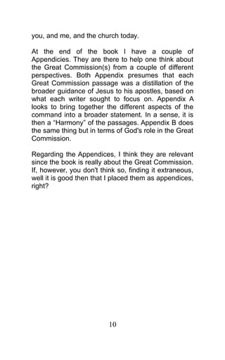you, and me, and the church today.
At the end of the book I have a couple of
Appendicies. They are there to help one think about
the Great Commission(s) from a couple of different
perspectives. Both Appendix presumes that each
Great Commission passage was a distillation of the
broader guidance of Jesus to his apostles, based on
what each writer sought to focus on. Appendix A
looks to bring together the different aspects of the
command into a broader statement. In a sense, it is
then a “Harmony” of the passages. Appendix B does
the same thing but in terms of God's role in the Great
Commission.
Regarding the Appendices, I think they are relevant
since the book is really about the Great Commission.
If, however, you don't think so, finding it extraneous,
well it is good then that I placed them as appendices,
right?
10
 