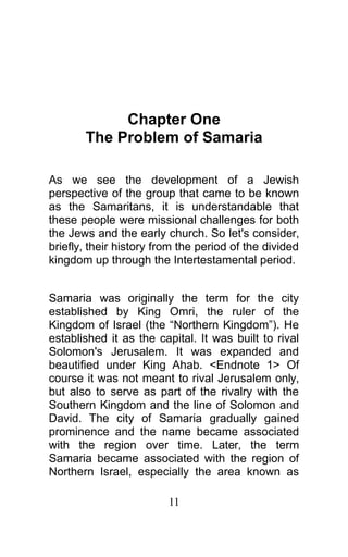 Chapter One
The Problem of Samaria
As we see the development of a Jewish
perspective of the group that came to be known
as the Samaritans, it is understandable that
these people were missional challenges for both
the Jews and the early church. So let's consider,
briefly, their history from the period of the divided
kingdom up through the Intertestamental period.
Samaria was originally the term for the city
established by King Omri, the ruler of the
Kingdom of Israel (the “Northern Kingdom”). He
established it as the capital. It was built to rival
Solomon's Jerusalem. It was expanded and
beautified under King Ahab. <Endnote 1> Of
course it was not meant to rival Jerusalem only,
but also to serve as part of the rivalry with the
Southern Kingdom and the line of Solomon and
David. The city of Samaria gradually gained
prominence and the name became associated
with the region over time. Later, the term
Samaria became associated with the region of
Northern Israel, especially the area known as
11
 