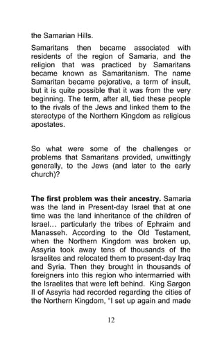 the Samarian Hills.
Samaritans then became associated with
residents of the region of Samaria, and the
religion that was practiced by Samaritans
became known as Samaritanism. The name
Samaritan became pejorative, a term of insult,
but it is quite possible that it was from the very
beginning. The term, after all, tied these people
to the rivals of the Jews and linked them to the
stereotype of the Northern Kingdom as religious
apostates.
So what were some of the challenges or
problems that Samaritans provided, unwittingly
generally, to the Jews (and later to the early
church)?
The first problem was their ancestry. Samaria
was the land in Present-day Israel that at one
time was the land inheritance of the children of
Israel… particularly the tribes of Ephraim and
Manasseh. According to the Old Testament,
when the Northern Kingdom was broken up,
Assyria took away tens of thousands of the
Israelites and relocated them to present-day Iraq
and Syria. Then they brought in thousands of
foreigners into this region who intermarried with
the Israelites that were left behind. King Sargon
II of Assyria had recorded regarding the cities of
the Northern Kingdom, “I set up again and made
12
 