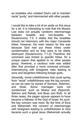 as Israelites who violated God’s call to maintain
racial “purity” and intermarried with other people.
I would like to take a bit of an aside on this issue
for a bit. It is interesting to note that the Mosaic
Law does not actually condemn intermarriage
between Israelite and non-Israelite. In
Deuteronomy 7:3, it states that the Israelites
should not intermarry with the major Canaanite
tribes. However, the main reason for this was
because God had put these tribes under
condemnation and so they were to be utterly
destroyed (Deuteronomy 7:1-2) Therefore the
command was limited to specific tribes, for a
unique reason that applied to no other people
group. However, a cautious note was added
after that provided a more universal principle.
Intermarrying with foreigners risks leading to
sons and daughters following foreign gods,
Generally, moral unfaithfulness that could spring
from “racial” unfaithfulness was the big concern,
as can be seen by stories of Samson, Solomon,
and Ahab. Some marriages were not
condemned, such as Moses and Zipporrah,
Salmon and Rahab, and Boaz and Ruth. In all
three cases, the pagan spouse appears to have
became a follower of the God of Israel. As such,
the key concern was moot. By the time of Ezra
and Nehemiah, this concern of intermarriage
with foreigners leading to unfaithfulness to God
became such a great issue (Nehemiah actually
14
 
