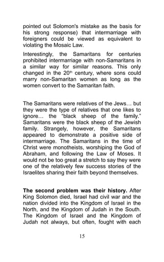 pointed out Solomon's mistake as the basis for
his strong response) that intermarriage with
foreigners could be viewed as equivalent to
violating the Mosaic Law.
Interestingly, the Samaritans for centuries
prohibited intermarriage with non-Samaritans in
a similar way for similar reasons. This only
changed in the 20th
century, where sons could
marry non-Samaritan women as long as the
women convert to the Samaritan faith.
The Samaritans were relatives of the Jews… but
they were the type of relatives that one likes to
ignore… the “black sheep of the family.”
Samaritans were the black sheep of the Jewish
family. Strangely, however, the Samaritans
appeared to demonstrate a positive side of
intermarriage. The Samaritans in the time of
Christ were monotheists, worshiping the God of
Abraham, and following the Law of Moses. It
would not be too great a stretch to say they were
one of the relatively few success stories of the
Israelites sharing their faith beyond themselves.
The second problem was their history. After
King Solomon died, Israel had civil war and the
nation divided into the Kingdom of Israel in the
North, and the Kingdom of Judah in the South.
The Kingdom of Israel and the Kingdom of
Judah not always, but often, fought with each
15
 