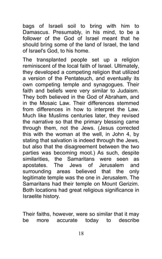 bags of Israeli soil to bring with him to
Damascus. Presumably, in his mind, to be a
follower of the God of Israel meant that he
should bring some of the land of Israel, the land
of Israel's God, to his home.
The transplanted people set up a religion
reminiscent of the local faith of Israel. Ultimately,
they developed a competing religion that utilized
a version of the Pentateuch, and eventually its
own competing temple and synagogues. Their
faith and beliefs were very similar to Judaism.
They both believed in the God of Abraham, and
in the Mosaic Law. Their differences stemmed
from differences in how to interpret the Law.
Much like Muslims centuries later, they revised
the narrative so that the primary blessing came
through them, not the Jews. (Jesus corrected
this with the woman at the well, in John 4, by
stating that salvation is indeed through the Jews,
but also that the disagreement between the two
parties was becoming moot.) As such, despite
similarities, the Samaritans were seen as
apostates. The Jews of Jerusalem and
surrounding areas believed that the only
legitimate temple was the one in Jerusalem. The
Samaritans had their temple on Mount Gerizim.
Both locations had great religious significance in
Israelite history.
Their faiths, however, were so similar that it may
be more accurate today to describe
18
 