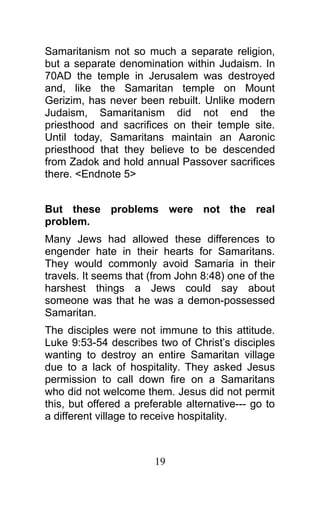 Samaritanism not so much a separate religion,
but a separate denomination within Judaism. In
70AD the temple in Jerusalem was destroyed
and, like the Samaritan temple on Mount
Gerizim, has never been rebuilt. Unlike modern
Judaism, Samaritanism did not end the
priesthood and sacrifices on their temple site.
Until today, Samaritans maintain an Aaronic
priesthood that they believe to be descended
from Zadok and hold annual Passover sacrifices
there. <Endnote 5>
But these problems were not the real
problem.
Many Jews had allowed these differences to
engender hate in their hearts for Samaritans.
They would commonly avoid Samaria in their
travels. It seems that (from John 8:48) one of the
harshest things a Jews could say about
someone was that he was a demon-possessed
Samaritan.
The disciples were not immune to this attitude.
Luke 9:53-54 describes two of Christ’s disciples
wanting to destroy an entire Samaritan village
due to a lack of hospitality. They asked Jesus
permission to call down fire on a Samaritans
who did not welcome them. Jesus did not permit
this, but offered a preferable alternative--- go to
a different village to receive hospitality.
19
 