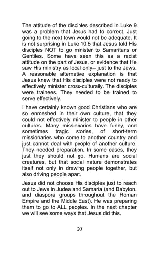 The attitude of the disciples described in Luke 9
was a problem that Jesus had to correct. Just
going to the next town would not be adequate. It
is not surprising in Luke 10:5 that Jesus told His
disciples NOT to go minister to Samaritans or
Gentiles. Some have seen this as a racist
attitude on the part of Jesus, or evidence that He
saw His ministry as local only-- just to the Jews.
A reasonable alternative explanation is that
Jesus knew that His disciples were not ready to
effectively minister cross-culturally. The disciples
were trainees. They needed to be trained to
serve effectively.
I have certainly known good Christians who are
so enmeshed in their own culture, that they
could not effectively minister to people in other
cultures. Many missionaries have funny, and
sometimes tragic stories, of short-term
missionaries who come to another country and
just cannot deal with people of another culture.
They needed preparation. In some cases, they
just they should not go. Humans are social
creatures, but that social nature demonstrates
itself not only in drawing people together, but
also driving people apart.
Jesus did not choose His disciples just to reach
out to Jews in Judea and Samaria (and Babylon,
and diaspora groups throughout the Roman
Empire and the Middle East). He was preparing
them to go to ALL peoples. In the next chapter
we will see some ways that Jesus did this.
20
 