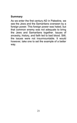 Summary
As we enter the first century AD in Palestine, we
see the Jews and the Samaritans overseen by a
foreign power. This foreign power was hated, but
that common enemy was not adequate to bring
the Jews and Samaritans together. Issues of
ancestry, history, and faith led to bad blood. Still,
the issues were not insurmountable. It would
however, take one to set the example of a better
way.
21
 