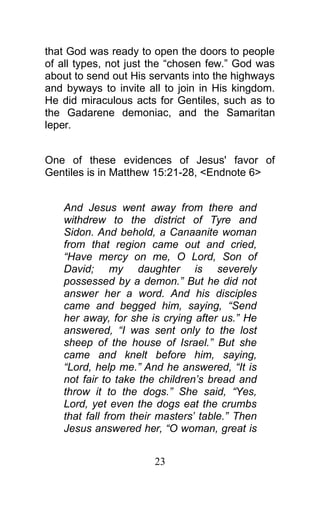 that God was ready to open the doors to people
of all types, not just the “chosen few.” God was
about to send out His servants into the highways
and byways to invite all to join in His kingdom.
He did miraculous acts for Gentiles, such as to
the Gadarene demoniac, and the Samaritan
leper.
One of these evidences of Jesus' favor of
Gentiles is in Matthew 15:21-28, <Endnote 6>
And Jesus went away from there and
withdrew to the district of Tyre and
Sidon. And behold, a Canaanite woman
from that region came out and cried,
“Have mercy on me, O Lord, Son of
David; my daughter is severely
possessed by a demon.” But he did not
answer her a word. And his disciples
came and begged him, saying, “Send
her away, for she is crying after us.” He
answered, “I was sent only to the lost
sheep of the house of Israel.” But she
came and knelt before him, saying,
“Lord, help me.” And he answered, “It is
not fair to take the children’s bread and
throw it to the dogs.” She said, “Yes,
Lord, yet even the dogs eat the crumbs
that fall from their masters’ table.” Then
Jesus answered her, “O woman, great is
23
 