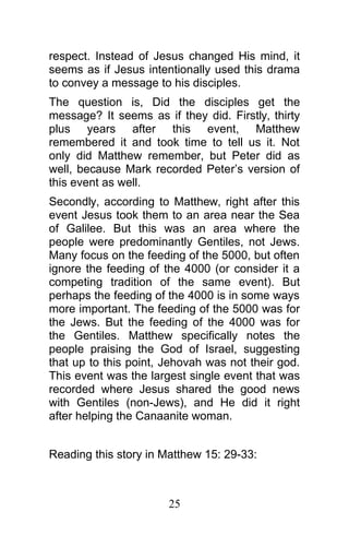 respect. Instead of Jesus changed His mind, it
seems as if Jesus intentionally used this drama
to convey a message to his disciples.
The question is, Did the disciples get the
message? It seems as if they did. Firstly, thirty
plus years after this event, Matthew
remembered it and took time to tell us it. Not
only did Matthew remember, but Peter did as
well, because Mark recorded Peter’s version of
this event as well.
Secondly, according to Matthew, right after this
event Jesus took them to an area near the Sea
of Galilee. But this was an area where the
people were predominantly Gentiles, not Jews.
Many focus on the feeding of the 5000, but often
ignore the feeding of the 4000 (or consider it a
competing tradition of the same event). But
perhaps the feeding of the 4000 is in some ways
more important. The feeding of the 5000 was for
the Jews. But the feeding of the 4000 was for
the Gentiles. Matthew specifically notes the
people praising the God of Israel, suggesting
that up to this point, Jehovah was not their god.
This event was the largest single event that was
recorded where Jesus shared the good news
with Gentiles (non-Jews), and He did it right
after helping the Canaanite woman.
Reading this story in Matthew 15: 29-33:
25
 