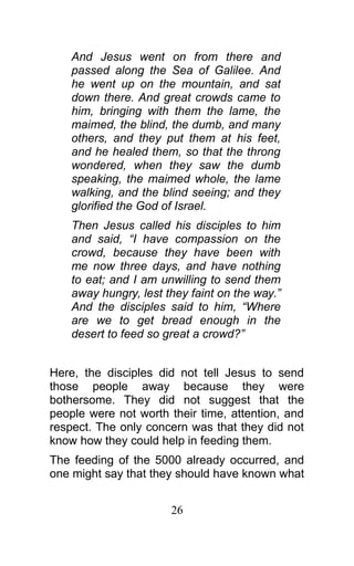 And Jesus went on from there and
passed along the Sea of Galilee. And
he went up on the mountain, and sat
down there. And great crowds came to
him, bringing with them the lame, the
maimed, the blind, the dumb, and many
others, and they put them at his feet,
and he healed them, so that the throng
wondered, when they saw the dumb
speaking, the maimed whole, the lame
walking, and the blind seeing; and they
glorified the God of Israel.
Then Jesus called his disciples to him
and said, “I have compassion on the
crowd, because they have been with
me now three days, and have nothing
to eat; and I am unwilling to send them
away hungry, lest they faint on the way.”
And the disciples said to him, “Where
are we to get bread enough in the
desert to feed so great a crowd?”
Here, the disciples did not tell Jesus to send
those people away because they were
bothersome. They did not suggest that the
people were not worth their time, attention, and
respect. The only concern was that they did not
know how they could help in feeding them.
The feeding of the 5000 already occurred, and
one might say that they should have known what
26
 