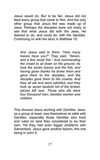 Jesus would do. But to be fair, Jesus did not
feed every group that came to Him. And the only
other group that Jesus fed was made up of
Jews. Perhaps the disciples were not ready to
see that what Jesus did with the Jews, He
desired to do, and could do, with the Gentiles.
Continuing on with the story in Matthew 15:
And Jesus said to them, “How many
loaves have you?” They said, “Seven,
and a few small fish.” And commanding
the crowd to sit down on the ground, he
took the seven loaves and the fish, and
having given thanks he broke them and
gave them to the disciples, and the
disciples gave them to the crowds. And
they all ate and were satisfied; and they
took up seven baskets full of the broken
pieces left over. Those who ate were
four thousand men, besides women and
children.
This showed Jesus working with Gentiles. Jews,
as a group at least, saw themselves at odds with
Gentiles, especially those Gentiles who lived
and ruled on land they considered to be their
own. Yet they had even bigger problems with
Samaritans. Jesus gave another lesson, this one
being in John 4.
27
 