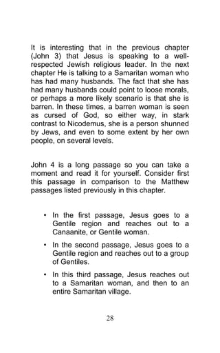 It is interesting that in the previous chapter
(John 3) that Jesus is speaking to a well-
respected Jewish religious leader. In the next
chapter He is talking to a Samaritan woman who
has had many husbands. The fact that she has
had many husbands could point to loose morals,
or perhaps a more likely scenario is that she is
barren. In these times, a barren woman is seen
as cursed of God, so either way, in stark
contrast to Nicodemus, she is a person shunned
by Jews, and even to some extent by her own
people, on several levels.
John 4 is a long passage so you can take a
moment and read it for yourself. Consider first
this passage in comparison to the Matthew
passages listed previously in this chapter.
• In the first passage, Jesus goes to a
Gentile region and reaches out to a
Canaanite, or Gentile woman.
• In the second passage, Jesus goes to a
Gentile region and reaches out to a group
of Gentiles.
• In this third passage, Jesus reaches out
to a Samaritan woman, and then to an
entire Samaritan village.
28
 