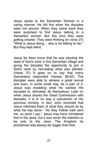 Jesus spoke to the Samaritan Woman in a
caring manner. He did this when the disciples
were not around. When they came back they
were surprised to find Jesus talking to a
Samaritan woman. But this time they were
getting smarter. They were thinking (in verse 27)
“What is Jesus doing… why is he talking to her.”
But they kept silent.
Jesus let them know that he was planting the
seed of God’s work in this Samaritan village and
giving the disciples the opportunity to join in
God’s work by harvesting what was planted.
(Verse 37) It goes on to say that many
Samaritans responded (Verses 38-42). The
disciples were able to witness a great revival
and even, in some small way, be a part of it.
Jesus was modeling what He wanted His
disciples to, ultimately, do themselves. Later on
when Jesus shares the Great Commission with
disciples, it is in no way a subversion of His
previous ministry. In fact, John recorded that
Jesus informed them of what they should do by
what He has done-- “As they Father hath sent
me, so send I you.” Jesus may have ministered
first to the Jews, but it was never His intention to
be only to the Jews. The Kingdom he
proclaimed was always far bigger than that.
29
 