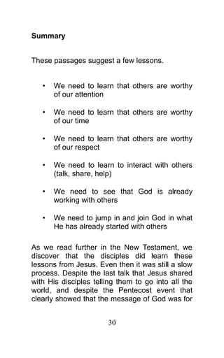 Summary
These passages suggest a few lessons.
• We need to learn that others are worthy
of our attention
• We need to learn that others are worthy
of our time
• We need to learn that others are worthy
of our respect
• We need to learn to interact with others
(talk, share, help)
• We need to see that God is already
working with others
• We need to jump in and join God in what
He has already started with others
As we read further in the New Testament, we
discover that the disciples did learn these
lessons from Jesus. Even then it was still a slow
process. Despite the last talk that Jesus shared
with His disciples telling them to go into all the
world, and despite the Pentecost event that
clearly showed that the message of God was for
30
 