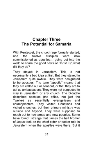 Chapter Three
The Potential for Samaria
With Pentecost, the church age formally started,
and the twelve disciples were now
commissioned as apostles… going out into the
world to share the good news of Christ. So what
did they do?
They stayed in Jerusalem. This is not
necessarily a bad idea at first. But they stayed in
Jerusalem quite awhile. They were designated
to be apostles. The term “apostle” means that
they are called out or sent out, or that they are to
act as ambassadors. They were not supposed to
stay in Jerusalem or any church. The Didache
described apostles (the office, not just the
Twelve) as essentially evangelizers and
churchplanters. They visited Christians and
visited churches, but their primary ministry was
outside and beyond. They were supposed to
reach out to new areas and new peoples. Some
have found I strange that James the half brother
of Jesus took on the chief elder or pastor role in
Jerusalem when the apostles were there. But it
32
 