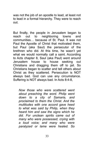 was not the job of an apostle to lead, at least not
to lead in a formal hierarchy. They were to reach
out.
But finally, the people in Jerusalem began to
reach out to neighboring towns and
communities… because of St. Paul. It was not
Paul the Apostle of Christ that motivated them,
but Paul (aka Saul) the persecutor of the
brethren who did. At this time, he wasn’t yet
what we would normally call a saint. According
to Acts chapter 8, Saul (aka Paul) went around
Jerusalem house to house seeking out
Christians and dragging them off to jail. So
Christians began to scatter and tell others about
Christ as they scattered. Persecution is NOT
always bad. God can use any circumstance.
Suffering is NOT always bad. In Acts 8:4-8,
Now those who were scattered went
about preaching the word. Philip went
down to a city of Samaria, and
proclaimed to them the Christ. And the
multitudes with one accord gave heed
to what was said by Philip, when they
heard him and saw the signs which he
did. For unclean spirits came out of
many who were possessed, crying with
a loud voice; and many who were
paralyzed or lame were healed. So
33
 