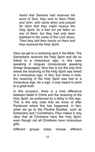 heard that Samaria had received the
word of God, they sent to them Peter
and John, who came down and prayed
for them that they might receive the
Holy Spirit; for it had not yet fallen on
any of them, but they had only been
baptized in the name of the Lord Jesus.
Then they laid their hands on them and
they received the Holy Spirit.
Here we get to a confusing spot in the Bible. The
Samaritans received the Holy Spirit and did so
linked to a miraculous sign, in this case
speaking in tongues (miraculously speaking
foreign languages). Now this is not the only time
where the receiving of the Holy Spirit was linked
to a miraculous sign. In fact, four times in Acts,
the receiving of the Holy Spirit was tied to a
miraculous sign. As a sign, it was meant to point
to a great truth.
In this occasion, there is a time difference
between belief in Christ and the receiving of the
Holy Spirit, as evidenced by a delay in this sign.
This is the only case that we know of after
Pentecost where this has happened. In fact,
when we go to the Pauline Epistles, such as
Ephesians and I Corinthians, Paul makes it very
clear that all Christians have the Holy Spirit,
even though not all Christians have miraculous
gifts.
Different groups today choose different
35
 