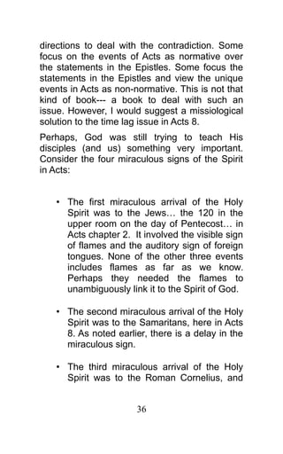 directions to deal with the contradiction. Some
focus on the events of Acts as normative over
the statements in the Epistles. Some focus the
statements in the Epistles and view the unique
events in Acts as non-normative. This is not that
kind of book--- a book to deal with such an
issue. However, I would suggest a missiological
solution to the time lag issue in Acts 8.
Perhaps, God was still trying to teach His
disciples (and us) something very important.
Consider the four miraculous signs of the Spirit
in Acts:
• The first miraculous arrival of the Holy
Spirit was to the Jews… the 120 in the
upper room on the day of Pentecost… in
Acts chapter 2. It involved the visible sign
of flames and the auditory sign of foreign
tongues. None of the other three events
includes flames as far as we know.
Perhaps they needed the flames to
unambiguously link it to the Spirit of God.
• The second miraculous arrival of the Holy
Spirit was to the Samaritans, here in Acts
8. As noted earlier, there is a delay in the
miraculous sign.
• The third miraculous arrival of the Holy
Spirit was to the Roman Cornelius, and
36
 