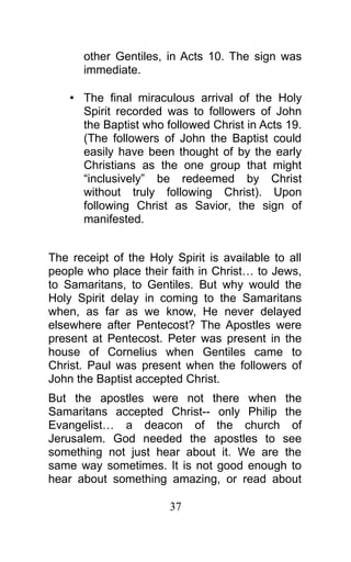 other Gentiles, in Acts 10. The sign was
immediate.
• The final miraculous arrival of the Holy
Spirit recorded was to followers of John
the Baptist who followed Christ in Acts 19.
(The followers of John the Baptist could
easily have been thought of by the early
Christians as the one group that might
“inclusively” be redeemed by Christ
without truly following Christ). Upon
following Christ as Savior, the sign of
manifested.
The receipt of the Holy Spirit is available to all
people who place their faith in Christ… to Jews,
to Samaritans, to Gentiles. But why would the
Holy Spirit delay in coming to the Samaritans
when, as far as we know, He never delayed
elsewhere after Pentecost? The Apostles were
present at Pentecost. Peter was present in the
house of Cornelius when Gentiles came to
Christ. Paul was present when the followers of
John the Baptist accepted Christ.
But the apostles were not there when the
Samaritans accepted Christ-- only Philip the
Evangelist… a deacon of the church of
Jerusalem. God needed the apostles to see
something not just hear about it. We are the
same way sometimes. It is not good enough to
hear about something amazing, or read about
37
 