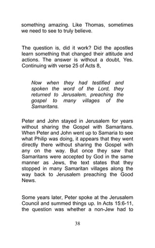 something amazing. Like Thomas, sometimes
we need to see to truly believe.
The question is, did it work? Did the apostles
learn something that changed their attitude and
actions. The answer is without a doubt, Yes.
Continuing with verse 25 of Acts 8,
Now when they had testified and
spoken the word of the Lord, they
returned to Jerusalem, preaching the
gospel to many villages of the
Samaritans.
Peter and John stayed in Jerusalem for years
without sharing the Gospel with Samaritans.
When Peter and John went up to Samaria to see
what Philip was doing, it appears that they went
directly there without sharing the Gospel with
any on the way. But once they saw that
Samaritans were accepted by God in the same
manner as Jews, the text states that they
stopped in many Samaritan villages along the
way back to Jerusalem preaching the Good
News.
Some years later, Peter spoke at the Jerusalem
Council and summed things up. In Acts 15:6-11,
the question was whether a non-Jew had to
38
 