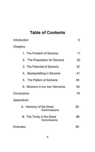 Table of Contents
Introduction 5
Chapters
1. The Problem of Samaria 11
2. The Preparation for Samaria 22
3. The Potential of Samaria 32
4.. Backpedalling in Samaria 41
5. The Pattern of Samaria 49
6. Missions in our own Samarias 64
Conclusions 79
Appendices
A. Harmony of the Great 82
Commissions
B. The Trinity in the Great 86
Commisions
Endnotes 90
4
 