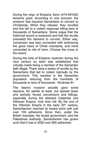 During the reign of Emperor Zeno (474-491AD)
tensions grew. According to one account, the
emperor had required Samaritans to convert to
Christianity. When they refused, they revolted
and this led to a violent response killing tens of
thousands of Samaritans. Some argue that the
historical record is backward and that the revolts
preceded the demand to convert. Either way,
conversion was less connected with embracing
the good news of Christ voluntarily, and more
connected to risk of harm. Choose the cross or
the sword.
During the time of Emperor Justinian during the
next century an edict was established that
virtually made being a member of the Samaritan
faith illegal. There were a series of revolts by the
Samaritans that led to violent reprisals by the
government. This resulted in the Samaritan
population reducing from the hundreds of
thousands to tens of thousands. <Endnote 8>
The Islamic invasion actually gave some
reprieve, for awhile at least, but special taxes
and periodic forced conversions and killings,
especially during the Abbasid Caliphate and
Ottoman Empire, took their toll. By the end of
the Ottoman Empire in the early 20th
century,
Samaritanism reached its lowest point with just
over 100 adherents. Since then, under the
British mandate, the Israeli government, and the
Palestinian Authority, Samaritanism has grown
such that it has in 2020 over 800 adherents.
43
 