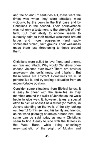 and the 5th
and 6th
centuries AD, these were the
times was when they were attacked most
viciously, by the Jews in the first case and by
Christians in the second. Their perseverance
was not only a testament to the strength of their
faith. But their ability to endure seems to
curiously point to their relative weakness around
larger and more aggressive (and sadly
sometimes violent) faith groups. Their weakness
made them less threatening to those around
them.
Christians were called to love friend and enemy,
not fear and attack. Why would Christians often
choose violence over love? There are obvious
answers--- sin, selfishness, and tribalism. But
these terms are abstract. Sometimes we must
personalize it, and try seeing a situation from an
uncomfortable position.
Consider some situations from Biblical lands. It
is easy to cheer with the Israelites as they
marched around the walls of Jericho as the walls
begin to give way. It, however, takes a special
effort to picture oneself as a father (or mother) in
Jericho standing on the walls of the city looking
out, fearful for himself and his family and friends,
as his world (literally) crumbles around him. The
same can be said today as many Christians
seem to find it easy to side with the Israelis in
the West Bank, while being shockingly
unsympathetic of the plight of Muslim and
45
 