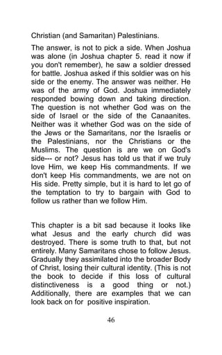 Christian (and Samaritan) Palestinians.
The answer, is not to pick a side. When Joshua
was alone (in Joshua chapter 5. read it now if
you don't remember), he saw a soldier dressed
for battle. Joshua asked if this soldier was on his
side or the enemy. The answer was neither. He
was of the army of God. Joshua immediately
responded bowing down and taking direction.
The question is not whether God was on the
side of Israel or the side of the Canaanites.
Neither was it whether God was on the side of
the Jews or the Samaritans, nor the Israelis or
the Palestinians, nor the Christians or the
Muslims. The question is are we on God's
side--- or not? Jesus has told us that if we truly
love Him, we keep His commandments. If we
don't keep His commandments, we are not on
His side. Pretty simple, but it is hard to let go of
the temptation to try to bargain with God to
follow us rather than we follow Him.
This chapter is a bit sad because it looks like
what Jesus and the early church did was
destroyed. There is some truth to that, but not
entirely. Many Samaritans chose to follow Jesus.
Gradually they assimilated into the broader Body
of Christ, losing their cultural identity. (This is not
the book to decide if this loss of cultural
distinctiveness is a good thing or not.)
Additionally, there are examples that we can
look back on for positive inspiration.
46
 