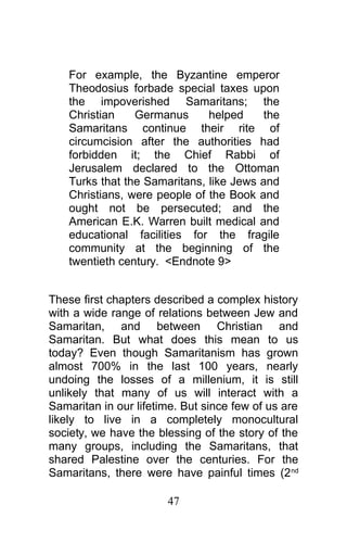 For example, the Byzantine emperor
Theodosius forbade special taxes upon
the impoverished Samaritans; the
Christian Germanus helped the
Samaritans continue their rite of
circumcision after the authorities had
forbidden it; the Chief Rabbi of
Jerusalem declared to the Ottoman
Turks that the Samaritans, like Jews and
Christians, were people of the Book and
ought not be persecuted; and the
American E.K. Warren built medical and
educational facilities for the fragile
community at the beginning of the
twentieth century. <Endnote 9>
These first chapters described a complex history
with a wide range of relations between Jew and
Samaritan, and between Christian and
Samaritan. But what does this mean to us
today? Even though Samaritanism has grown
almost 700% in the last 100 years, nearly
undoing the losses of a millenium, it is still
unlikely that many of us will interact with a
Samaritan in our lifetime. But since few of us are
likely to live in a completely monocultural
society, we have the blessing of the story of the
many groups, including the Samaritans, that
shared Palestine over the centuries. For the
Samaritans, there were have painful times (2nd
47
 