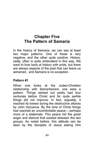 Chapter Five
The Pattern of Samaria
In the history of Samaria, we can see at least
two major patterns. One of these is very
negative, and the other quite positive. History,
sadly, often is quite ambivalent in this way. We
want to look back at history with pride, but there
are always aspects of the past that can leave us
ashamed, and Samaria is no exception.
Pattern #1
When one looks at the Judeo-Christian
relationship with Samaritanism, one sees a
pattern. Things started out pretty bad four
centuries before Christ and for quite awhile
things did not improve. In fact, arguably, it
reached its lowest during the destructive attacks
by John Hyrcanus. By the time of Christ things
had reached an uncomfortable peace--- perhaps
more of a stalemate. This peace hid the great
anger and distrust that existed between the two
groups. As noted before, this attitude can be
seen by the disciples of Jesus asking Him
49
 