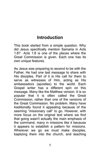 Introduction
This book started from a simple question. Why
did Jesus specifically mention Samaria in Acts
1:8? Acts 1:8 is one of the places where the
Great Commission is given. Each one has its
own unique features.
As Jesus was preparing to ascend to be with the
Father, He had one last message to share with
His disciples. Part of it is His call for them to
serve as witnesses of Him, acting as His
ambassadors (apostles) to the world. Each
Gospel writer has a different spin on this
message. Many like the Matthew version. It is so
popular that it is often called the Great
Commission, rather than one of the versions of
the Great Commission. No problem. Many have
traditionally found it appealing because of the
seeming “missionary call” to go. However, with
more focus on the original text where we find
that going wasn't actually the main emphasis of
the command, many in missions like it because
it appears to establish a pattern for missions.
Wherever we go we must make disciples,
baptizing them into the church, and teaching
5
 