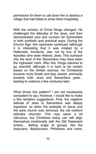 permission for them to call down fire to destroy a
village that had failed to show them hospitality.
With the ministry of Christ things changed. He
challenged the attitudes of the Jews, and then
demonstrated care and concern for Samaritans
in both symbolic and practical ways. During the
Church Age, this openness continued (although
it is interesting that it was initated by a
Hellenistic, bicultural, Jew, not by any of the
Apostles who were Hebraic Jews. This outreach
into the land of the Samaritans may have been
the highwater mark. After this, things seemed to
go downhill, although it is hard to be certain
based on the limited sources. As Christianity
became more Greek and less Jewish, animosity
towards both Jews and Samaritans grew...
leading to violence a few centuries later.
What drives this pattern? I am not necessarily
competent to say. However, I would like to make
a few tentative suggestions. First, the negative
attitude of Jews to Samaritans was deeply
ingrained, so when the example of Jesus and
the early church was removed, the old resilient
attitudes returned. This may seem a bit
ridiculous, but Christians today can still align
themselves emotionally with the Old Testament
writers... feeling anger at groups, like the
Assyrians, Babylonians, Philistines and more,
50
 