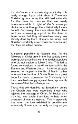 that don't even exist as extant groups today. It is
really strange if you think about it. There are
Christian groups today that still hold animosity
for the Jews for reasons that are nearly
incomprehensible in light of God's sovereign
choice to work through them historically for our
benefit. Conversely, there are others that place
such an unwavering support for the Jews in
Israel today, that they will overlook nearly any
atrocity done by them. Humans are funny, and
Christians certainly never cease to demonstrate
that they are all too human.
A second possibility is rejected love. As the
followers of Christ grew in the first century there
were growing conflicts with the Jewish populace
who did not decide to follow Christ. This led to
forced conversions in the 6th
century both in the
Eastern and Western church. A similar struggle
seemed to happen in the life of Martin Luther
who saw the doctrine of Grace Alone as a great
boon for Jewish conversion to Christianity, but
then preached strongly against Jews, apparently
because of their lack of response.
Those that self-identified as Samaritans during
the Church Age were essentially those who
rejected the message of Christ. As illogical as it
may be, love easily transitions to hate when
overtures of love are rejected. This is especially
true when the love exhibited is conditional---
essentially “I love you, but only as long as you
51
 