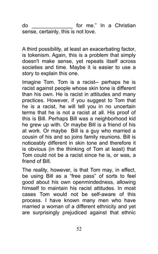do ______________ for me.” In a Christian
sense, certainly, this is not love.
A third possibility, at least an exacerbating factor,
is tokenism. Again, this is a problem that simply
doesn't make sense, yet repeats itself across
societies and time. Maybe it is easier to use a
story to explain this one.
Imagine Tom. Tom is a racist-- perhaps he is
racist against people whose skin tone is different
than his own. He is racist in attitudes and many
practices. However, if you suggest to Tom that
he is a racist, he will tell you in no uncertain
terms that he is not a racist at all. His proof of
this is Bill. Perhaps Bill was a neighborhood kid
he grew up with. Or maybe Bill is a friend of his
at work. Or maybe Bill is a guy who married a
cousin of his and so joins family reunions. Bill is
noticeably different in skin tone and therefore it
is obvious (in the thinking of Tom at least) that
Tom could not be a racist since he is, or was, a
friend of Bill.
The reality, however, is that Tom may, in effect,
be using Bill as a “free pass” of sorts to feel
good about his own openmindedness, allowing
himself to maintain his racist attitudes. In most
cases Tom would not be self-aware of this
process. I have known many men who have
married a woman of a different ethnicity and yet
are surprisingly prejudiced against that ethnic
52
 