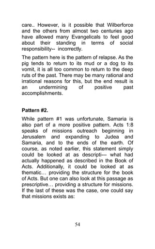 care.. However, is it possible that Wilberforce
and the others from almost two centuries ago
have allowed many Evangelicals to feel good
about their standing in terms of social
responsibility-- incorrectly.
The pattern here is the pattern of relapse. As the
pig tends to return to its mud or a dog to its
vomit, it is all too common to return to the deep
ruts of the past. There may be many rational and
irrational reasons for this, but the end result is
an undermining of positive past
accomplishments.
Pattern #2.
While pattern #1 was unfortunate, Samaria is
also part of a more positive pattern. Acts 1:8
speaks of missions outreach beginning in
Jerusalem and expanding to Judea and
Samaria, and to the ends of the earth. Of
course, as noted earlier, this statement simply
could be looked at as descripti--- what had
actually happened as described in the Book of
Acts. Additionally, it could be looked at as
thematic… providing the structure for the book
of Acts. But one can also look at this passage as
prescriptive… providing a structure for missions.
If the last of these was the case, one could say
that missions exists as:
54
 
