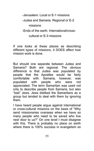 -Jerusalem. Local or E-1 missions
-Judea and Samaria. Regional or E-2
missions
-Ends of the earth. International/cross-
cultural or E-3 missions
If one looks at these places as describing
different types of missions, it DOES affect how
mission work is done.
But should one separate between Judea and
Samaria? Both are regional. The obvious
difference is that Judea was populated by
people that the Apostles would be fairly
comfortable with. Samaria, however, was
populated with people who were not
appreciated. The term Samaritan was used not
only to describe people from Samaria, but also
“bad” Jews. Jews disliked the Samaritans as a
group but tended to deal with them by ignoring
them.
I have heard people argue against international
or cross-cultural missions on the basis of “Why
send missionaries overseas when we have so
many people who need to be saved who live
next door to us?” On one level I must disagree
with this. There is probably no place on earth
where there is 100% success in evangelism so
55
 
