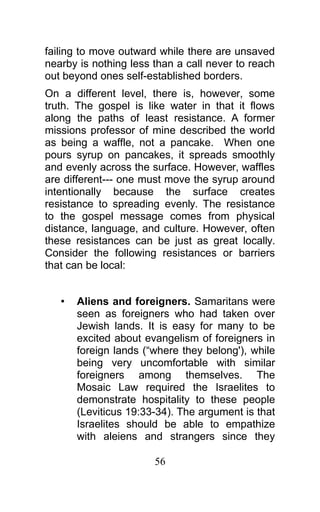 failing to move outward while there are unsaved
nearby is nothing less than a call never to reach
out beyond ones self-established borders.
On a different level, there is, however, some
truth. The gospel is like water in that it flows
along the paths of least resistance. A former
missions professor of mine described the world
as being a waffle, not a pancake. When one
pours syrup on pancakes, it spreads smoothly
and evenly across the surface. However, waffles
are different--- one must move the syrup around
intentionally because the surface creates
resistance to spreading evenly. The resistance
to the gospel message comes from physical
distance, language, and culture. However, often
these resistances can be just as great locally.
Consider the following resistances or barriers
that can be local:
• Aliens and foreigners. Samaritans were
seen as foreigners who had taken over
Jewish lands. It is easy for many to be
excited about evangelism of foreigners in
foreign lands (“where they belong'), while
being very uncomfortable with similar
foreigners among themselves. The
Mosaic Law required the Israelites to
demonstrate hospitality to these people
(Leviticus 19:33-34). The argument is that
Israelites should be able to empathize
with aleiens and strangers since they
56
 