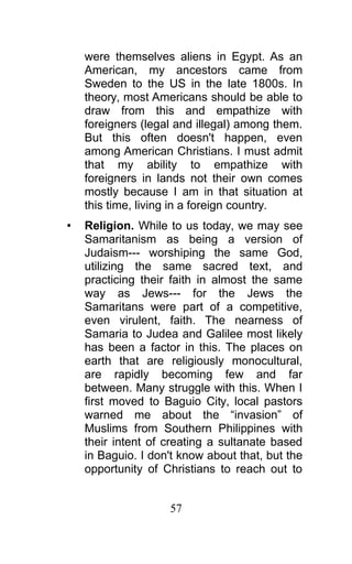 were themselves aliens in Egypt. As an
American, my ancestors came from
Sweden to the US in the late 1800s. In
theory, most Americans should be able to
draw from this and empathize with
foreigners (legal and illegal) among them.
But this often doesn't happen, even
among American Christians. I must admit
that my ability to empathize with
foreigners in lands not their own comes
mostly because I am in that situation at
this time, living in a foreign country.
• Religion. While to us today, we may see
Samaritanism as being a version of
Judaism--- worshiping the same God,
utilizing the same sacred text, and
practicing their faith in almost the same
way as Jews--- for the Jews the
Samaritans were part of a competitive,
even virulent, faith. The nearness of
Samaria to Judea and Galilee most likely
has been a factor in this. The places on
earth that are religiously monocultural,
are rapidly becoming few and far
between. Many struggle with this. When I
first moved to Baguio City, local pastors
warned me about the “invasion” of
Muslims from Southern Philippines with
their intent of creating a sultanate based
in Baguio. I don't know about that, but the
opportunity of Christians to reach out to
57
 