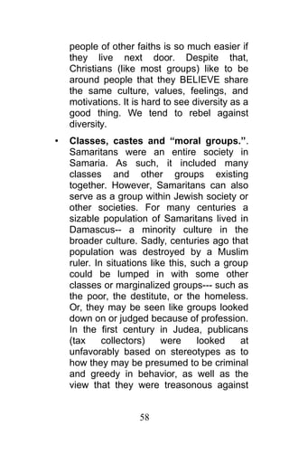 people of other faiths is so much easier if
they live next door. Despite that,
Christians (like most groups) like to be
around people that they BELIEVE share
the same culture, values, feelings, and
motivations. It is hard to see diversity as a
good thing. We tend to rebel against
diversity.
• Classes, castes and “moral groups.”.
Samaritans were an entire society in
Samaria. As such, it included many
classes and other groups existing
together. However, Samaritans can also
serve as a group within Jewish society or
other societies. For many centuries a
sizable population of Samaritans lived in
Damascus-- a minority culture in the
broader culture. Sadly, centuries ago that
population was destroyed by a Muslim
ruler. In situations like this, such a group
could be lumped in with some other
classes or marginalized groups--- such as
the poor, the destitute, or the homeless.
Or, they may be seen like groups looked
down on or judged because of profession.
In the first century in Judea, publicans
(tax collectors) were looked at
unfavorably based on stereotypes as to
how they may be presumed to be criminal
and greedy in behavior, as well as the
view that they were treasonous against
58
 