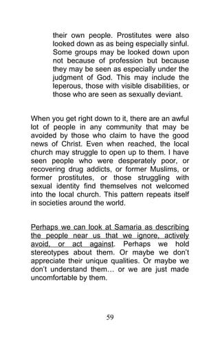 their own people. Prostitutes were also
looked down as as being especially sinful.
Some groups may be looked down upon
not because of profession but because
they may be seen as especially under the
judgment of God. This may include the
leperous, those with visible disabilities, or
those who are seen as sexually deviant.
When you get right down to it, there are an awful
lot of people in any community that may be
avoided by those who claim to have the good
news of Christ. Even when reached, the local
church may struggle to open up to them. I have
seen people who were desperately poor, or
recovering drug addicts, or former Muslims, or
former prostitutes, or those struggling with
sexual identity find themselves not welcomed
into the local church. This pattern repeats itself
in societies around the world.
Perhaps we can look at Samaria as describing
the people near us that we ignore, actively
avoid, or act against. Perhaps we hold
stereotypes about them. Or maybe we don’t
appreciate their unique qualities. Or maybe we
don’t understand them… or we are just made
uncomfortable by them.
59
 