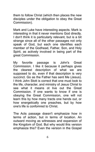 them to follow Christ (which then places the new
disciples under the obligation to obey the Great
Commission).
Mark and Luke have interesting aspects. Mark is
interesting in that it never mentions God directly.
I don't think it is particularly relevant, but is a bit
strange since all of the other passages not only
speak of God, but each one identifies each
member of the Godhead, Father, Son, and Holy
Spirit, as actively involved in being part of the
great Commission.
My favorite passage is John's Great
Commission. I like it because it perhaps gives
the clearest description of what we are
supposed to do, even if that description is very
succinct. Go as the Father has sent Me (Jesus).
I think John Stott is correct that one must look to
the life, character, and ministry of Jesus Christ to
see what it means ot live out the Great
Commission. If one wants to know if one is
obeying the Great Commission, one will not
learn this by how many tracts one hands out, or
how energetically one preaches, but by how
one's life is confomred to Christ.
The Acts passage doesn't emphasize how in
terms of action, but in terms of location. An
outward moving as witnesses and expansion of
the Kingdom of God. But why would this version
emphasize this? Even the version in the Gospel
6
 