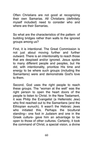 Often Christians are not good at recognizing
their own Samarias. All Christians (definitely
myself included) need to consider who and
where are their Samarias.
So what are the characteristics of the pattern of
building bridges rather than walls to the ignored
groups among us?
First, it is intentional. The Great Commission is
not just about moving further and further
outward. There is an intentionality to reach those
that are despised and/or ignored. Jesus spoke
to many different people and peoples, but He
did, with intentionality, prioritize His time and
energy to be where such groups (including the
Samaritans) were and demonstrate God's love
to them.
Second, God uses the right people to reach
these groups. The “woman at the well” was the
right person to open the heart doors of the
people to listen to Christ. In the New Testament,
it was Philip the Evangelist (a Hellenistic Jew)
who first reached out to the Samaritans (and the
Ethiopian eunuch). It wasn't the Hebraic Jews
who initiated this. Perhaps the bicultural
standing-- one foot in Judaism and one in the
Greek culture- gave him an advantage to be
open to those of other cultures. Certainly, it took
the command of Christ, a special vision, a divine
60
 