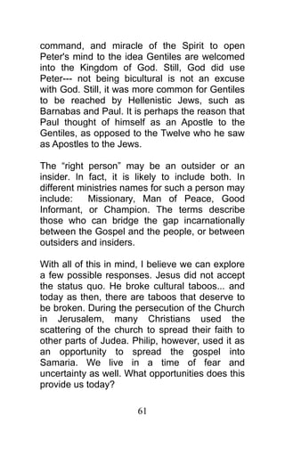 command, and miracle of the Spirit to open
Peter's mind to the idea Gentiles are welcomed
into the Kingdom of God. Still, God did use
Peter--- not being bicultural is not an excuse
with God. Still, it was more common for Gentiles
to be reached by Hellenistic Jews, such as
Barnabas and Paul. It is perhaps the reason that
Paul thought of himself as an Apostle to the
Gentiles, as opposed to the Twelve who he saw
as Apostles to the Jews.
The “right person” may be an outsider or an
insider. In fact, it is likely to include both. In
different ministries names for such a person may
include: Missionary, Man of Peace, Good
Informant, or Champion. The terms describe
those who can bridge the gap incarnationally
between the Gospel and the people, or between
outsiders and insiders.
With all of this in mind, I believe we can explore
a few possible responses. Jesus did not accept
the status quo. He broke cultural taboos... and
today as then, there are taboos that deserve to
be broken. During the persecution of the Church
in Jerusalem, many Christians used the
scattering of the church to spread their faith to
other parts of Judea. Philip, however, used it as
an opportunity to spread the gospel into
Samaria. We live in a time of fear and
uncertainty as well. What opportunities does this
provide us today?
61
 