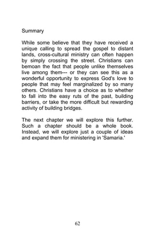 Summary
While some believe that they have received a
unique calling to spread the gospel to distant
lands, cross-cultural ministry can often happen
by simply crossing the street. Christians can
bemoan the fact that people unlike themselves
live among them--- or they can see this as a
wonderful opportunity to express God's love to
people that may feel marginalized by so many
others. Christians have a choice as to whether
to fall into the easy ruts of the past, building
barriers, or take the more difficult but rewarding
activity of building bridges.
The next chapter we will explore this further.
Such a chapter should be a whole book.
Instead, we will explore just a couple of ideas
and expand them for ministering in 'Samaria.'
62
 