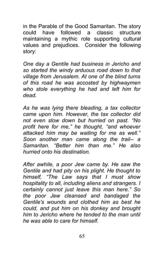 in the Parable of the Good Samaritan. The story
could have followed a classic structure
maintaining a mythic role supporting cultural
values and prejudices. Consider the following
story:
One day a Gentile had business in Jericho and
so started the windy arduous road down to that
village from Jerusalem. At one of the blind turns
of this road he was accosted by highwaymen
who stole everything he had and left him for
dead.
As he was lying there bleading, a tax collector
came upon him. However, the tax collector did
not even slow down but hurried on past. “No
profit here for me,” he thought, “and whoever
attacked him may be waiting for me as well.”
Soon another man came along the trail-- a
Samaritan. “Better him than me.” He also
hurried onto his destination.
After awhile, a poor Jew came by. He saw the
Gentile and had pity on his plight. He thought to
himself, “The Law says that I must show
hospitality to all, including aliens and strangers. I
certainly cannot just leave this man here.” So
the poor Jew cleansed and bandaged the
Gentile's wounds and clothed him as best he
could, and put him on his donkey and brought
him to Jericho where he tended to the man until
he was able to care for himself.
65
 