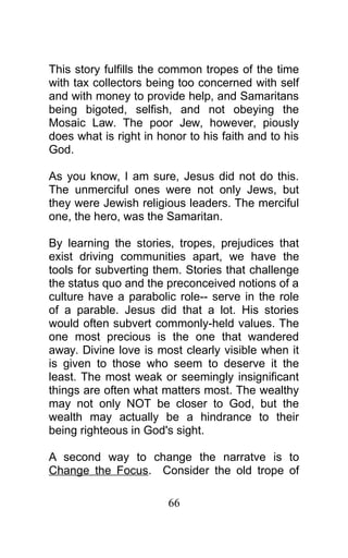 This story fulfills the common tropes of the time
with tax collectors being too concerned with self
and with money to provide help, and Samaritans
being bigoted, selfish, and not obeying the
Mosaic Law. The poor Jew, however, piously
does what is right in honor to his faith and to his
God.
As you know, I am sure, Jesus did not do this.
The unmerciful ones were not only Jews, but
they were Jewish religious leaders. The merciful
one, the hero, was the Samaritan.
By learning the stories, tropes, prejudices that
exist driving communities apart, we have the
tools for subverting them. Stories that challenge
the status quo and the preconceived notions of a
culture have a parabolic role-- serve in the role
of a parable. Jesus did that a lot. His stories
would often subvert commonly-held values. The
one most precious is the one that wandered
away. Divine love is most clearly visible when it
is given to those who seem to deserve it the
least. The most weak or seemingly insignificant
things are often what matters most. The wealthy
may not only NOT be closer to God, but the
wealth may actually be a hindrance to their
being righteous in God's sight.
A second way to change the narratve is to
Change the Focus. Consider the old trope of
66
 