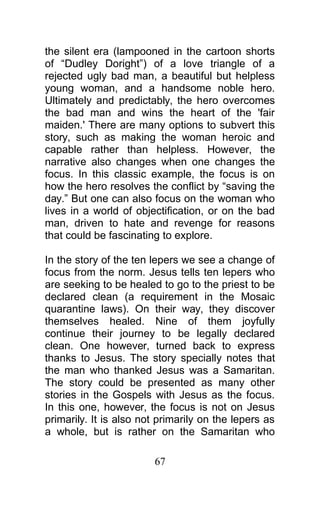 the silent era (lampooned in the cartoon shorts
of “Dudley Doright”) of a love triangle of a
rejected ugly bad man, a beautiful but helpless
young woman, and a handsome noble hero.
Ultimately and predictably, the hero overcomes
the bad man and wins the heart of the 'fair
maiden.' There are many options to subvert this
story, such as making the woman heroic and
capable rather than helpless. However, the
narrative also changes when one changes the
focus. In this classic example, the focus is on
how the hero resolves the conflict by “saving the
day.” But one can also focus on the woman who
lives in a world of objectification, or on the bad
man, driven to hate and revenge for reasons
that could be fascinating to explore.
In the story of the ten lepers we see a change of
focus from the norm. Jesus tells ten lepers who
are seeking to be healed to go to the priest to be
declared clean (a requirement in the Mosaic
quarantine laws). On their way, they discover
themselves healed. Nine of them joyfully
continue their journey to be legally declared
clean. One however, turned back to express
thanks to Jesus. The story specially notes that
the man who thanked Jesus was a Samaritan.
The story could be presented as many other
stories in the Gospels with Jesus as the focus.
In this one, however, the focus is not on Jesus
primarily. It is also not primarily on the lepers as
a whole, but is rather on the Samaritan who
67
 