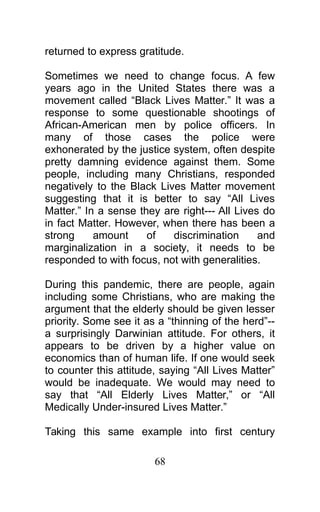 returned to express gratitude.
Sometimes we need to change focus. A few
years ago in the United States there was a
movement called “Black Lives Matter.” It was a
response to some questionable shootings of
African-American men by police officers. In
many of those cases the police were
exhonerated by the justice system, often despite
pretty damning evidence against them. Some
people, including many Christians, responded
negatively to the Black Lives Matter movement
suggesting that it is better to say “All Lives
Matter.” In a sense they are right--- All Lives do
in fact Matter. However, when there has been a
strong amount of discrimination and
marginalization in a society, it needs to be
responded to with focus, not with generalities.
During this pandemic, there are people, again
including some Christians, who are making the
argument that the elderly should be given lesser
priority. Some see it as a “thinning of the herd”--
a surprisingly Darwinian attitude. For others, it
appears to be driven by a higher value on
economics than of human life. If one would seek
to counter this attitude, saying “All Lives Matter”
would be inadequate. We would may need to
say that “All Elderly Lives Matter,” or “All
Medically Under-insured Lives Matter.”
Taking this same example into first century
68
 