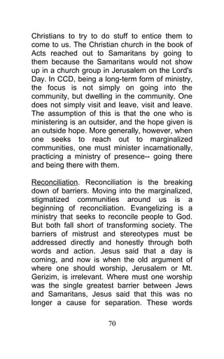 Christians to try to do stuff to entice them to
come to us. The Christian church in the book of
Acts reached out to Samaritans by going to
them because the Samaritans would not show
up in a church group in Jerusalem on the Lord's
Day. In CCD, being a long-term form of ministry,
the focus is not simply on going into the
community, but dwelling in the community. One
does not simply visit and leave, visit and leave.
The assumption of this is that the one who is
ministering is an outsider, and the hope given is
an outside hope. More generally, however, when
one seeks to reach out to marginalized
communities, one must minister incarnationally,
practicing a ministry of presence-- going there
and being there with them.
Reconciliation. Reconciliation is the breaking
down of barriers. Moving into the marginalized,
stigmatized communities around us is a
beginning of reconciliation. Evangelizing is a
ministry that seeks to reconcile people to God.
But both fall short of transforming society. The
barriers of mistrust and stereotypes must be
addressed directly and honestly through both
words and action. Jesus said that a day is
coming, and now is when the old argument of
where one should worship, Jerusalem or Mt.
Gerizim, is irrelevant. Where must one worship
was the single greatest barrier between Jews
and Samaritans, Jesus said that this was no
longer a cause for separation. These words
70
 