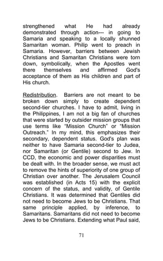 strengthened what He had already
demonstrated through action--- in going to
Samaria and speaking to a locally shunned
Samaritan woman. Philip went to preach in
Samaria. However, barriers between Jewish
Christians and Samaritan Christians were torn
down, symbolically, when the Apostles went
there themselves and affirmed God's
acceptance of them as His children and part of
His church.
Redistribution. Barriers are not meant to be
broken down simply to create dependent
second-tier churches. I have to admit, living in
the Philippines, I am not a big fan of churches
that were started by outsider mission groups that
use terms like “Mission Church” or “Mission
Outreach.” In my mind, this emphasizes their
secondary, dependent status. God's plan was
neither to have Samaria second-tier to Judea,
nor Samaritan (or Gentile) second to Jew. In
CCD, the economic and power disparities must
be dealt with. In the broader sense, we must act
to remove the hints of superiority of one group of
Christian over another. The Jerusalem Council
was established (in Acts 15) with the explicit
concern of the status, and validity, of Gentile
Christians. It was determined that Gentiles did
not need to become Jews to be Christians. That
same principle applied, by inference, to
Samaritans. Samaritans did not need to become
Jews to be Christians. Extending what Paul said,
71
 